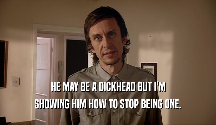 HE MAY BE A DICKHEAD BUT I'M SHOWING HIM HOW TO STOP BEING ONE. 