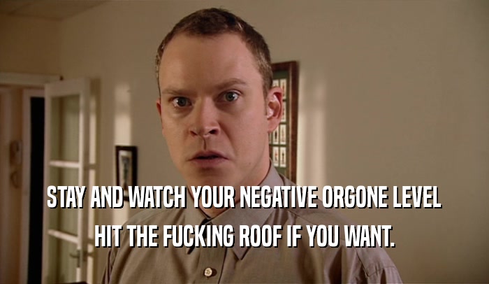 STAY AND WATCH YOUR NEGATIVE ORGONE LEVEL HIT THE FUCKING ROOF IF YOU WANT. 