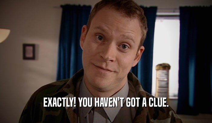 EXACTLY! YOU HAVEN'T GOT A CLUE.  