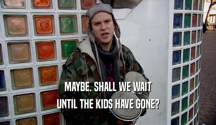 MAYBE. SHALL WE WAIT UNTIL THE KIDS HAVE GONE? 