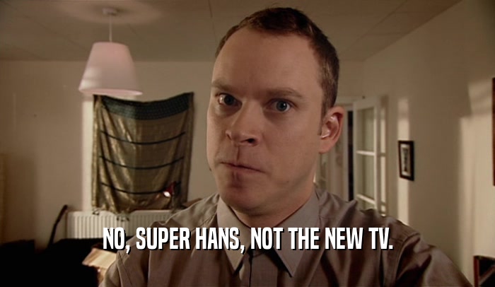 NO, SUPER HANS, NOT THE NEW TV.
  