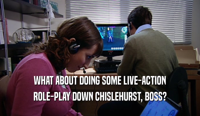 WHAT ABOUT DOING SOME LIVE-ACTION ROLE-PLAY DOWN CHISLEHURST, BOSS? 