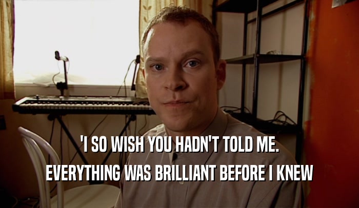 'I SO WISH YOU HADN'T TOLD ME. EVERYTHING WAS BRILLIANT BEFORE I KNEW 