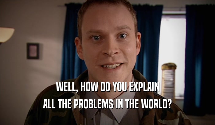 WELL, HOW DO YOU EXPLAIN ALL THE PROBLEMS IN THE WORLD? 