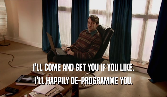 I'LL COME AND GET YOU IF YOU LIKE. I'LL HAPPILY DE-PROGRAMME YOU. 
