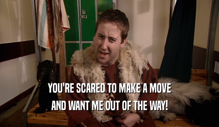 YOU'RE SCARED TO MAKE A MOVE AND WANT ME OUT OF THE WAY! 