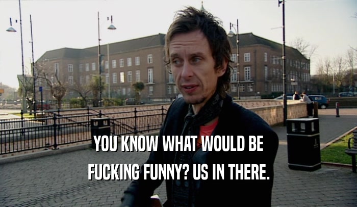 YOU KNOW WHAT WOULD BE FUCKING FUNNY? US IN THERE. 