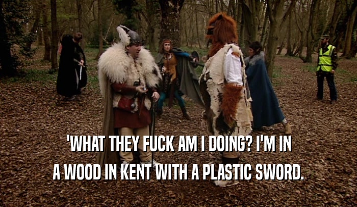 'WHAT THEY FUCK AM I DOING? I'M IN
 A WOOD IN KENT WITH A PLASTIC SWORD.
 