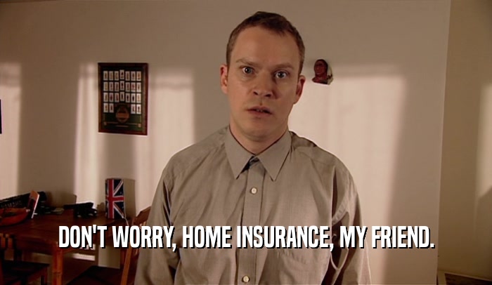 DON'T WORRY, HOME INSURANCE, MY FRIEND.  