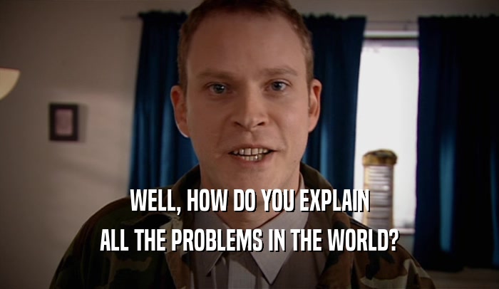 WELL, HOW DO YOU EXPLAIN ALL THE PROBLEMS IN THE WORLD? 