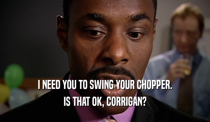 I NEED YOU TO SWING YOUR CHOPPER.
 IS THAT OK, CORRIGAN?
 