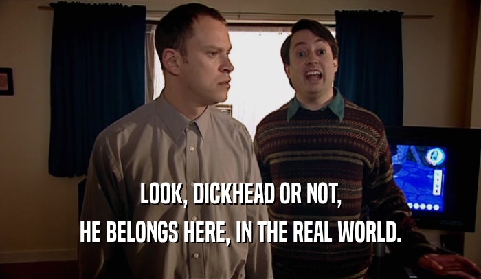LOOK, DICKHEAD OR NOT, HE BELONGS HERE, IN THE REAL WORLD. 