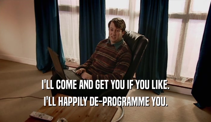 I'LL COME AND GET YOU IF YOU LIKE. I'LL HAPPILY DE-PROGRAMME YOU. 
