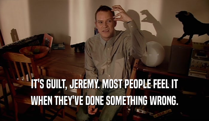 IT'S GUILT, JEREMY. MOST PEOPLE FEEL IT WHEN THEY'VE DONE SOMETHING WRONG. 