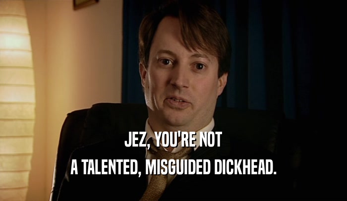 JEZ, YOU'RE NOT A TALENTED, MISGUIDED DICKHEAD. 