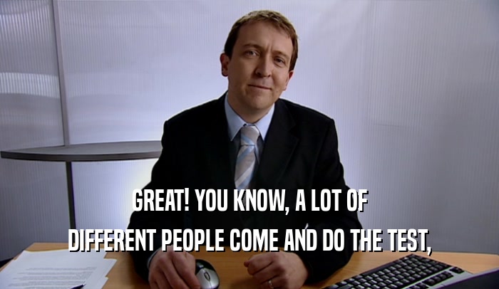 GREAT! YOU KNOW, A LOT OF DIFFERENT PEOPLE COME AND DO THE TEST, 