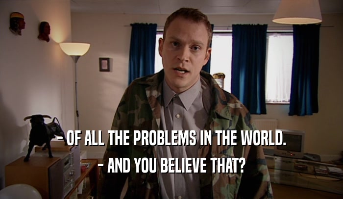 - OF ALL THE PROBLEMS IN THE WORLD. - AND YOU BELIEVE THAT? 