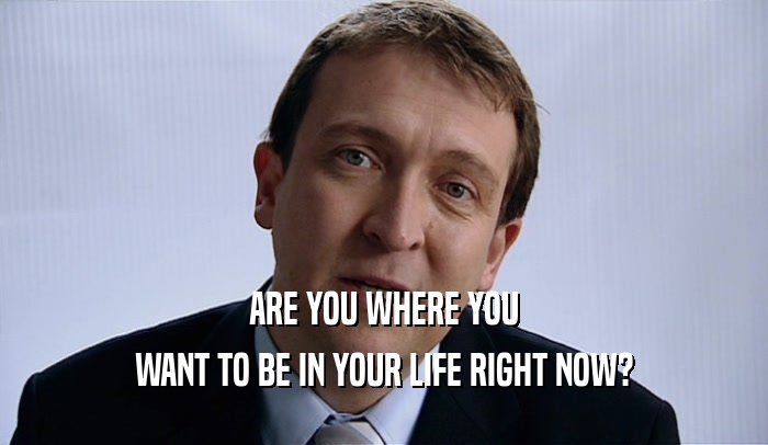 ARE YOU WHERE YOU WANT TO BE IN YOUR LIFE RIGHT NOW? 