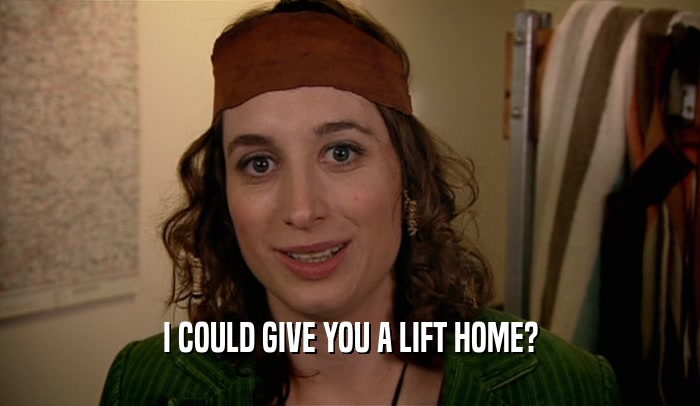 I COULD GIVE YOU A LIFT HOME?  