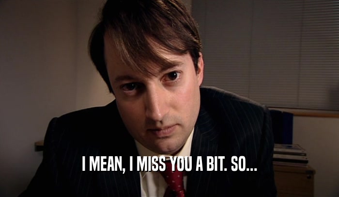 I MEAN, I MISS YOU A BIT. SO...  