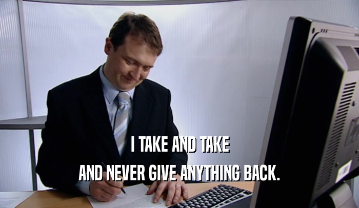 I TAKE AND TAKE AND NEVER GIVE ANYTHING BACK. 