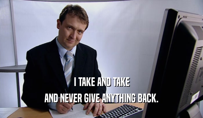 I TAKE AND TAKE AND NEVER GIVE ANYTHING BACK. 