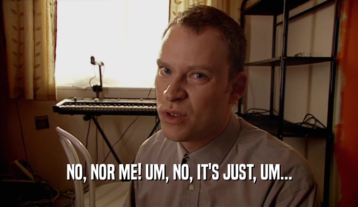 NO, NOR ME! UM, NO, IT'S JUST, UM...  