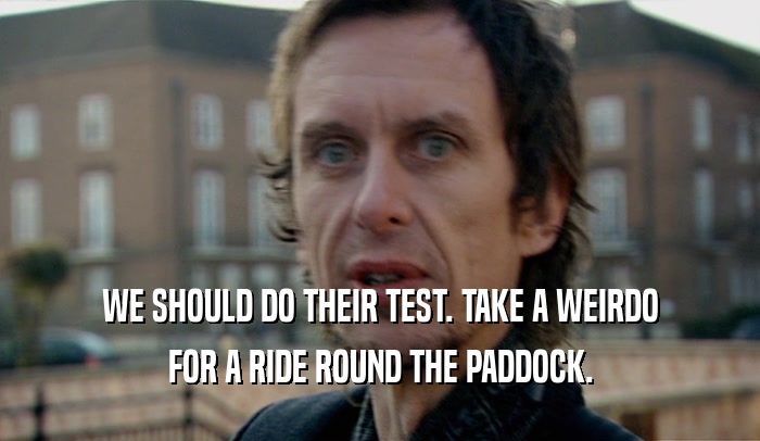 WE SHOULD DO THEIR TEST. TAKE A WEIRDO FOR A RIDE ROUND THE PADDOCK. 