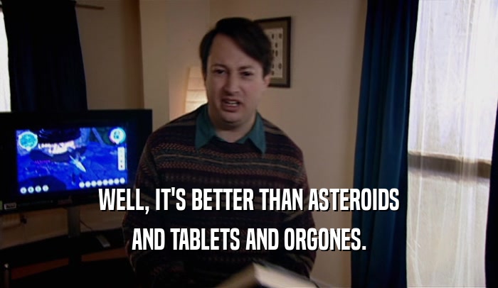 WELL, IT'S BETTER THAN ASTEROIDS AND TABLETS AND ORGONES. 