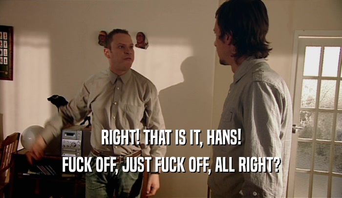 RIGHT! THAT IS IT, HANS! FUCK OFF, JUST FUCK OFF, ALL RIGHT? 