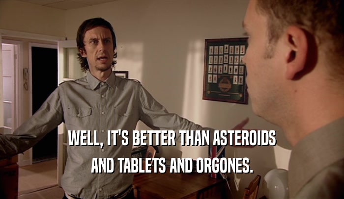 WELL, IT'S BETTER THAN ASTEROIDS AND TABLETS AND ORGONES. 