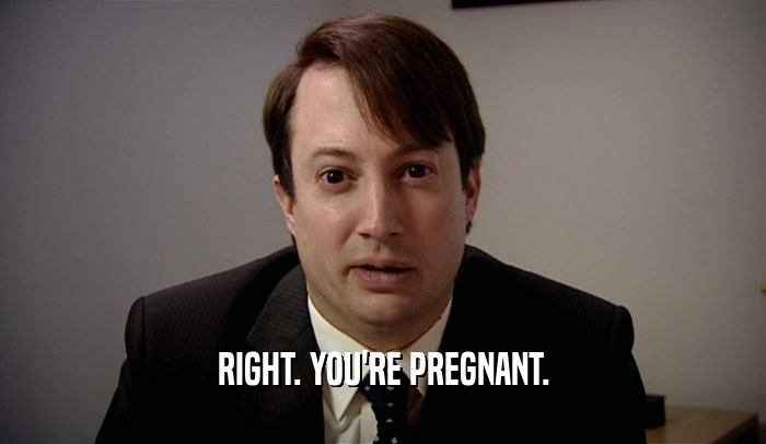 RIGHT. YOU'RE PREGNANT.  