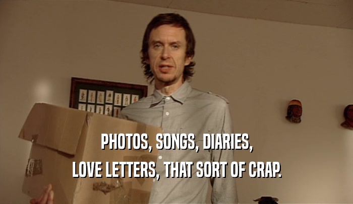 PHOTOS, SONGS, DIARIES,
 LOVE LETTERS, THAT SORT OF CRAP.
 
