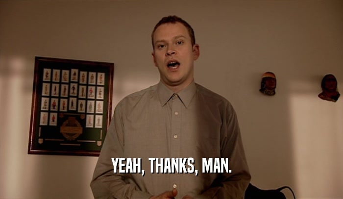 YEAH, THANKS, MAN.  