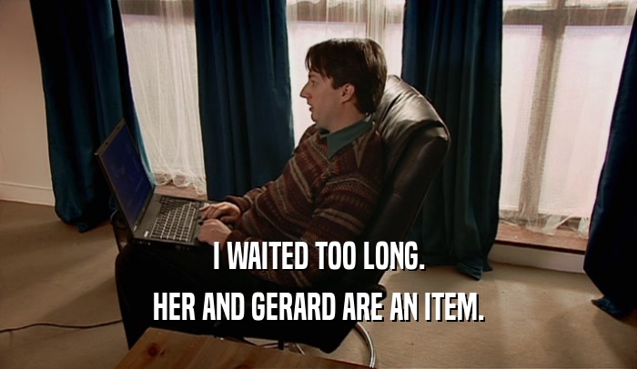 I WAITED TOO LONG. HER AND GERARD ARE AN ITEM. 