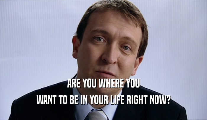 ARE YOU WHERE YOU WANT TO BE IN YOUR LIFE RIGHT NOW? 