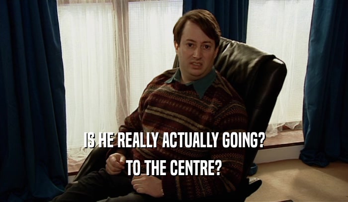 IS HE REALLY ACTUALLY GOING? TO THE CENTRE? 