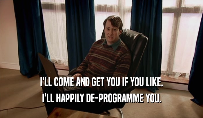 I'LL COME AND GET YOU IF YOU LIKE. I'LL HAPPILY DE-PROGRAMME YOU. 