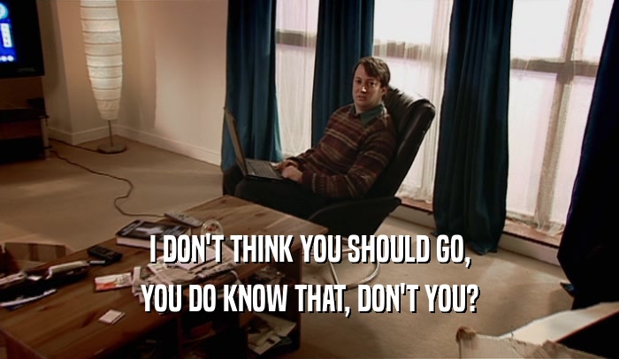 I DON'T THINK YOU SHOULD GO, YOU DO KNOW THAT, DON'T YOU? 