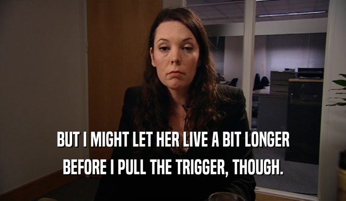 BUT I MIGHT LET HER LIVE A BIT LONGER BEFORE I PULL THE TRIGGER, THOUGH. 