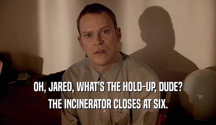 OH, JARED, WHAT'S THE HOLD-UP, DUDE?
 THE INCINERATOR CLOSES AT SIX.
 