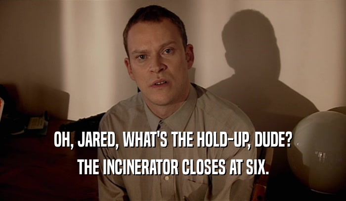 OH, JARED, WHAT'S THE HOLD-UP, DUDE? THE INCINERATOR CLOSES AT SIX. 