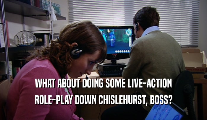 WHAT ABOUT DOING SOME LIVE-ACTION ROLE-PLAY DOWN CHISLEHURST, BOSS? 