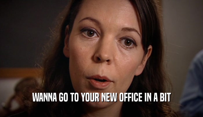 WANNA GO TO YOUR NEW OFFICE IN A BIT  