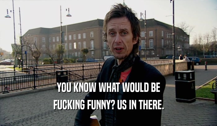YOU KNOW WHAT WOULD BE FUCKING FUNNY? US IN THERE. 
