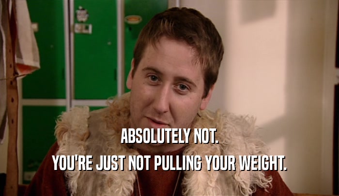 ABSOLUTELY NOT. YOU'RE JUST NOT PULLING YOUR WEIGHT. 