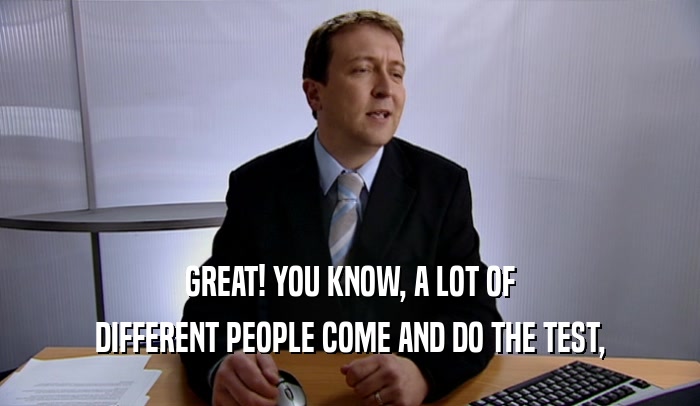 GREAT! YOU KNOW, A LOT OF DIFFERENT PEOPLE COME AND DO THE TEST, 