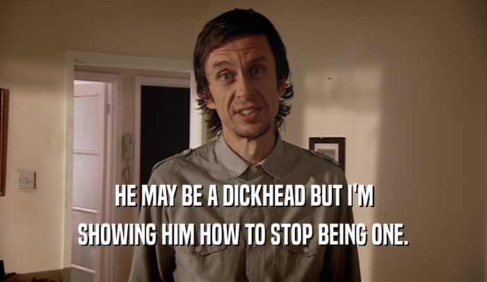 HE MAY BE A DICKHEAD BUT I'M SHOWING HIM HOW TO STOP BEING ONE. 