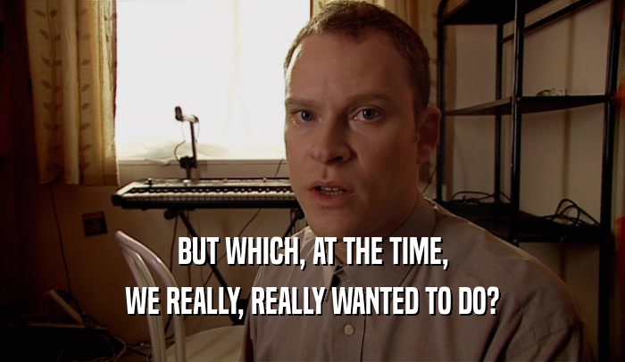 BUT WHICH, AT THE TIME, WE REALLY, REALLY WANTED TO DO? 