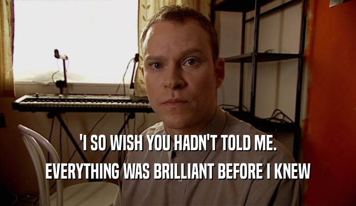 'I SO WISH YOU HADN'T TOLD ME. EVERYTHING WAS BRILLIANT BEFORE I KNEW 